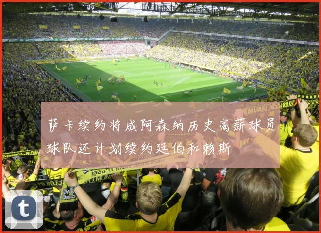 萨卡续约将成阿森纳历史高薪球员球队还计划续约廷伯和赖斯