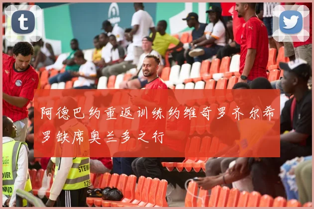 阿德巴约重返训练约维奇罗齐尔希罗缺席奥兰多之行