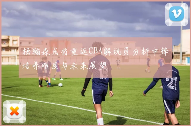 杨瀚森或将重返CBA解说员分析中锋培养难度与未来展望