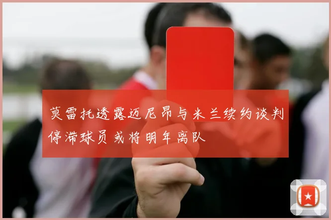 莫雷托透露迈尼昂与米兰续约谈判停滞球员或将明年离队
