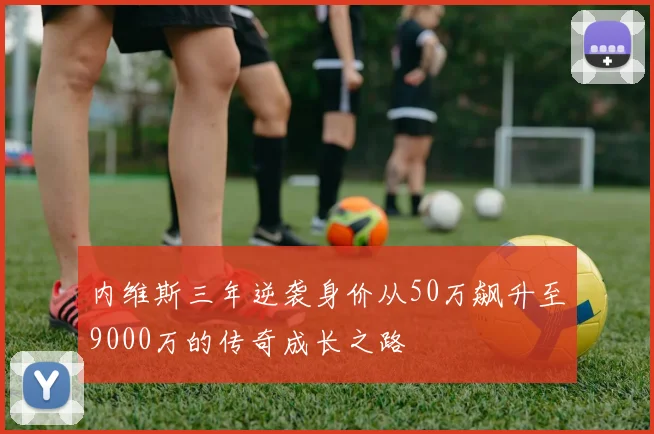 内维斯三年逆袭身价从50万飙升至9000万的传奇成长之路