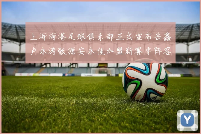 上海海港足球俱乐部正式宣布岳鑫卢永涛张源安永佳加盟新赛季阵容更新