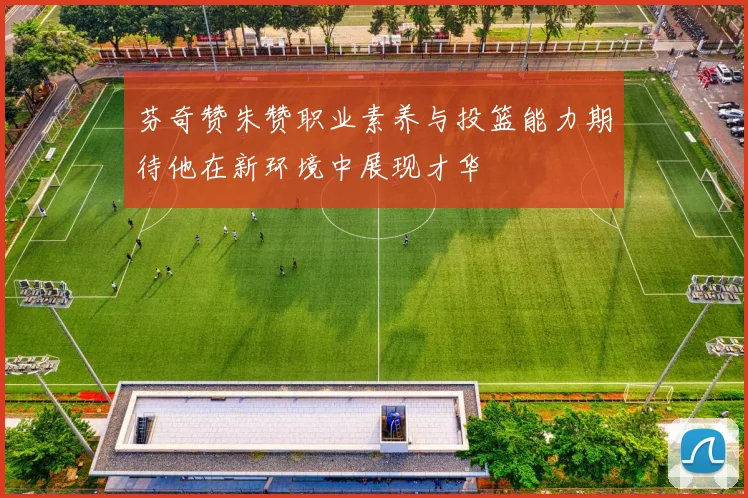 芬奇赞朱赞职业素养与投篮能力期待他在新环境中展现才华