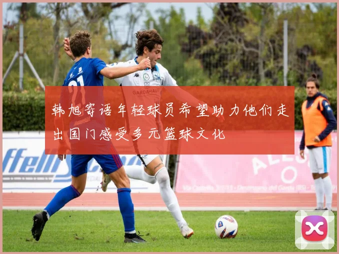 韩旭寄语年轻球员希望助力他们走出国门感受多元篮球文化