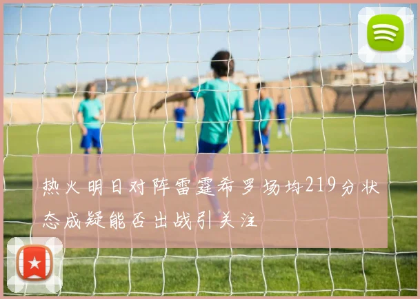 热火明日对阵雷霆希罗场均219分状态成疑能否出战引关注