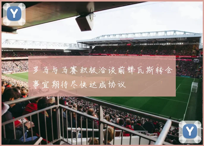 罗马与马赛积极洽谈前锋瓦斯转会事宜期待尽快达成协议
