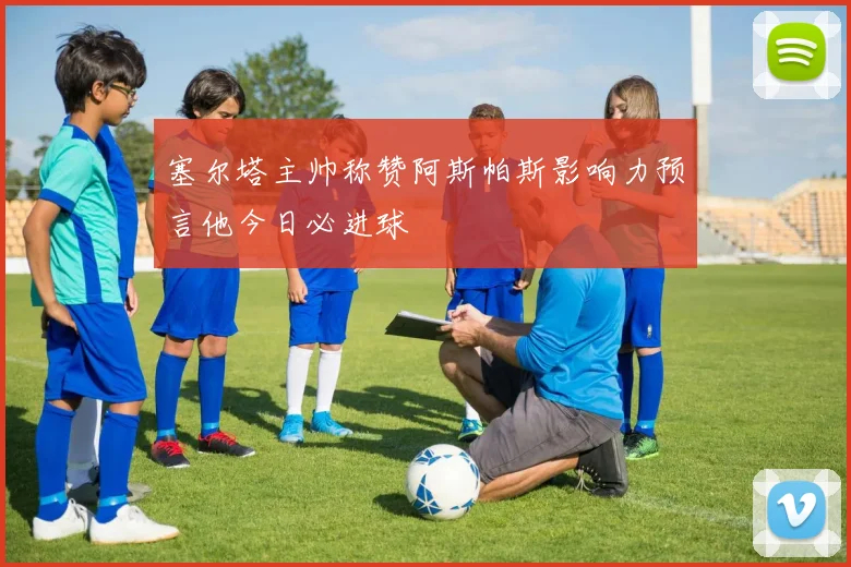 塞尔塔主帅称赞阿斯帕斯影响力预言他今日必进球