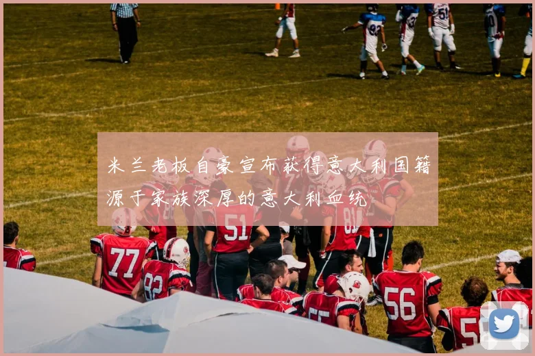 米兰老板自豪宣布获得意大利国籍源于家族深厚的意大利血统