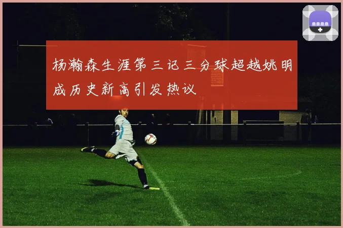 杨瀚森生涯第三记三分球超越姚明成历史新高引发热议