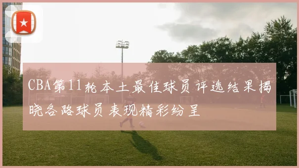 CBA第11轮本土最佳球员评选结果揭晓各路球员表现精彩纷呈