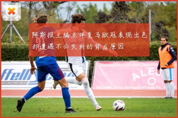 阿斯报主编点评皇马欧冠表现出色却遭遇不公失利的背后原因