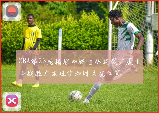 CBA第23轮精彩回顾吉林逆袭广厦上海战胜广东辽宁加时力克江苏