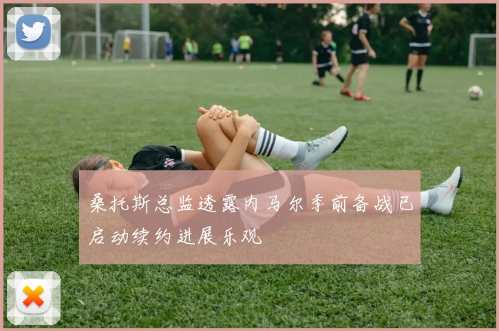 桑托斯总监透露内马尔季前备战已启动续约进展乐观