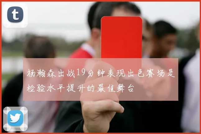 杨瀚森出战19分钟表现出色赛场是检验水平提升的最佳舞台