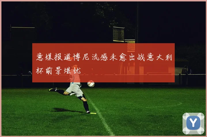 意媒报道博尼流感未愈出战意大利杯前景堪忧