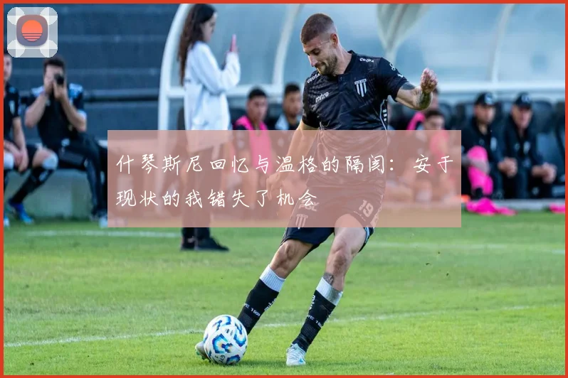 什琴斯尼回忆与温格的隔阂：安于现状的我错失了机会