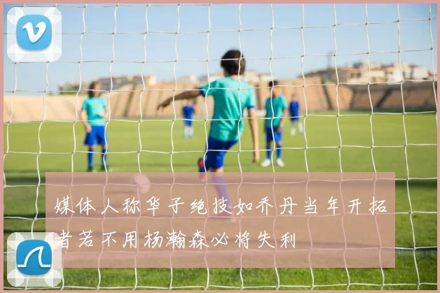媒体人称华子绝技如乔丹当年开拓者若不用杨瀚森必将失利
