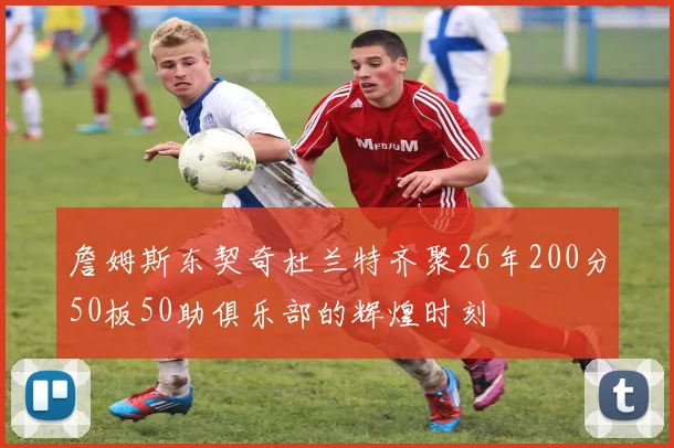 詹姆斯东契奇杜兰特齐聚26年200分50板50助俱乐部的辉煌时刻