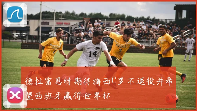 德拉富恩特期待梅西C罗不退役并希望西班牙赢得世界杯