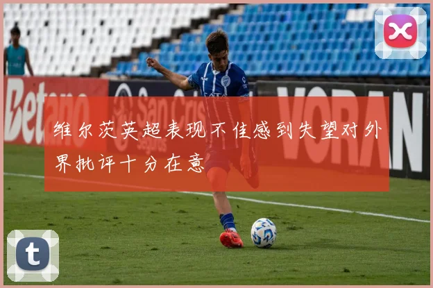 维尔茨英超表现不佳感到失望对外界批评十分在意