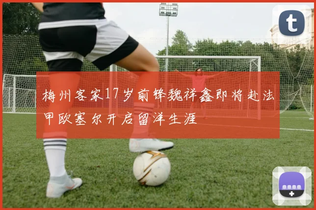 梅州客家17岁前锋魏祥鑫即将赴法甲欧塞尔开启留洋生涯