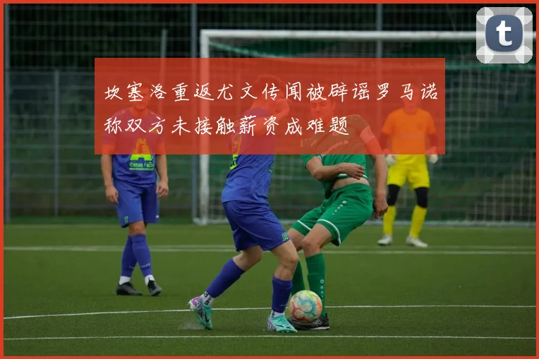 坎塞洛重返尤文传闻被辟谣罗马诺称双方未接触薪资成难题