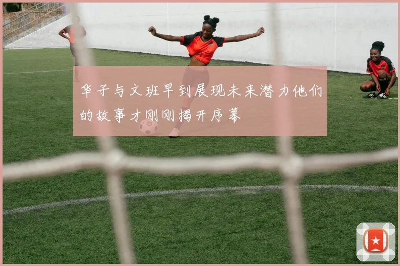 华子与文班早到展现未来潜力他们的故事才刚刚揭开序幕