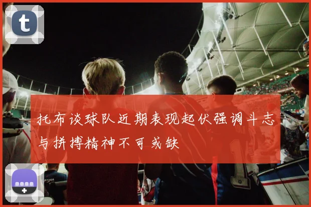 托布谈球队近期表现起伏强调斗志与拼搏精神不可或缺