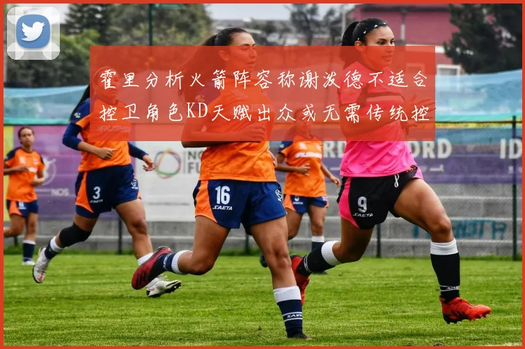 霍里分析火箭阵容称谢泼德不适合控卫角色KD天赋出众或无需传统控卫
