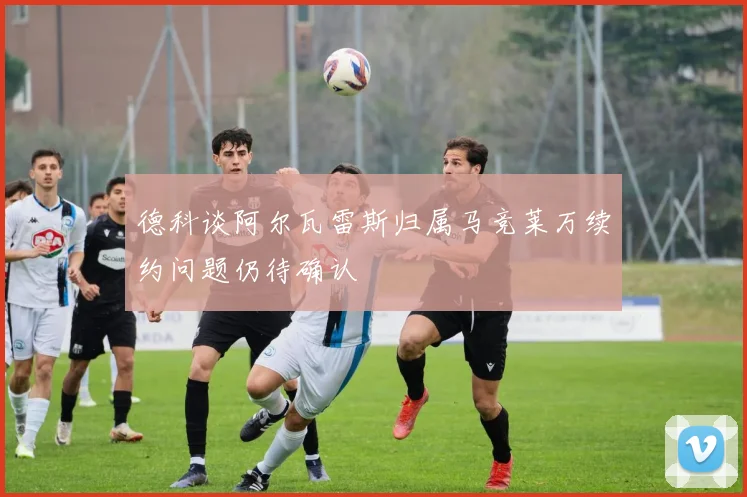 德科谈阿尔瓦雷斯归属马竞莱万续约问题仍待确认