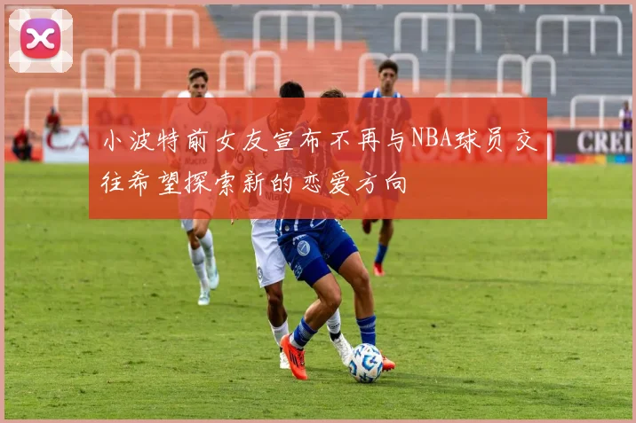 小波特前女友宣布不再与NBA球员交往希望探索新的恋爱方向