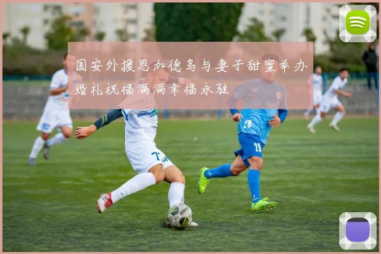 国安外援恩加德乌与妻子甜蜜举办婚礼祝福满满幸福永驻