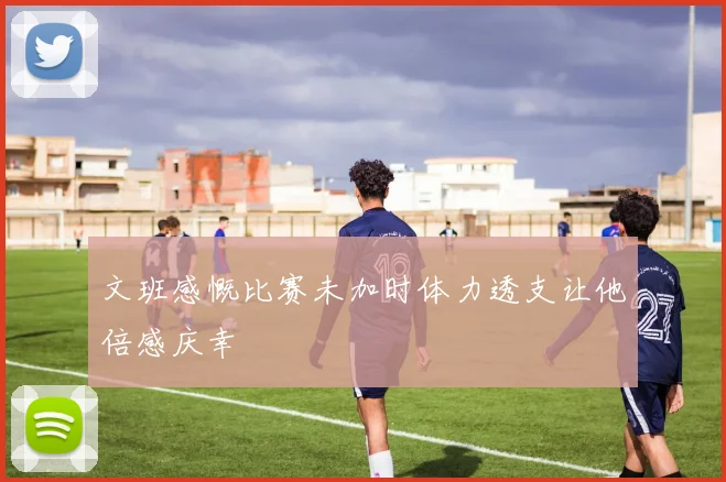文班感慨比赛未加时体力透支让他倍感庆幸