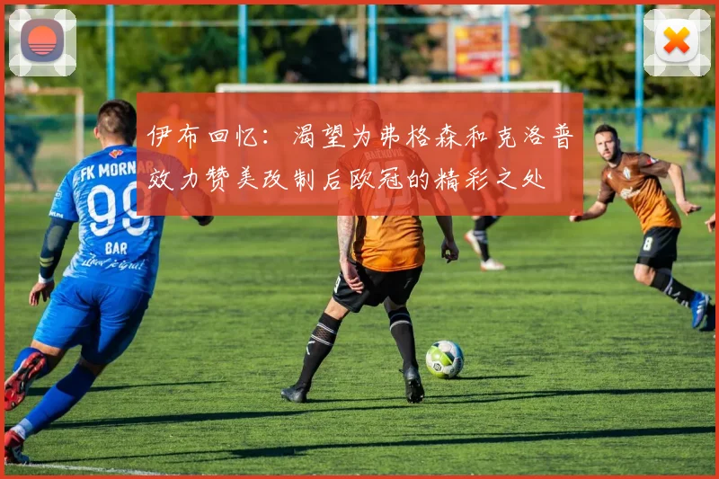 伊布回忆：渴望为弗格森和克洛普效力赞美改制后欧冠的精彩之处