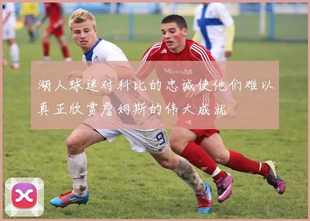 湖人球迷对科比的忠诚使他们难以真正欣赏詹姆斯的伟大成就