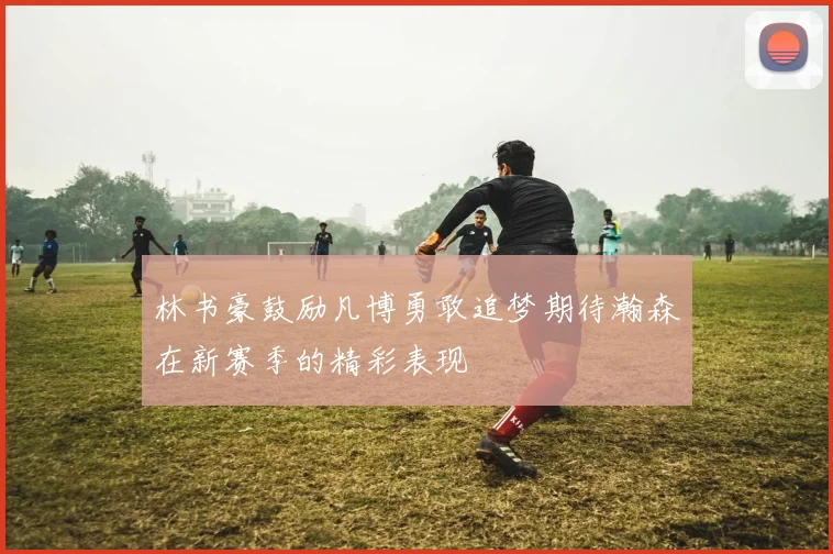林书豪鼓励凡博勇敢追梦期待瀚森在新赛季的精彩表现