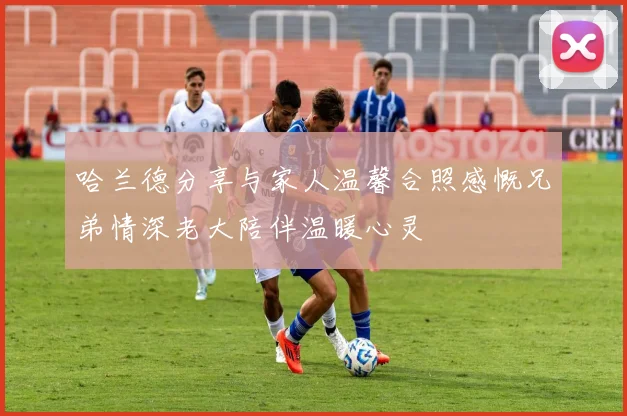 哈兰德分享与家人温馨合照感慨兄弟情深老大陪伴温暖心灵