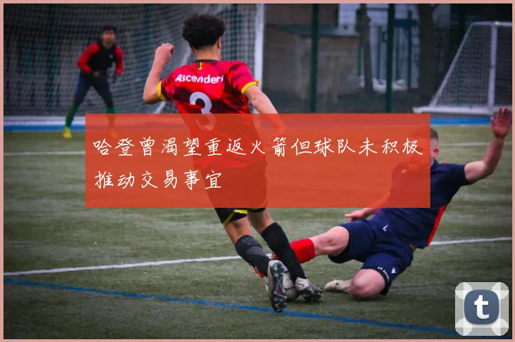 哈登曾渴望重返火箭但球队未积极推动交易事宜