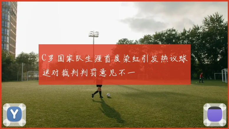 C罗国家队生涯首度染红引发热议球迷对裁判判罚意见不一